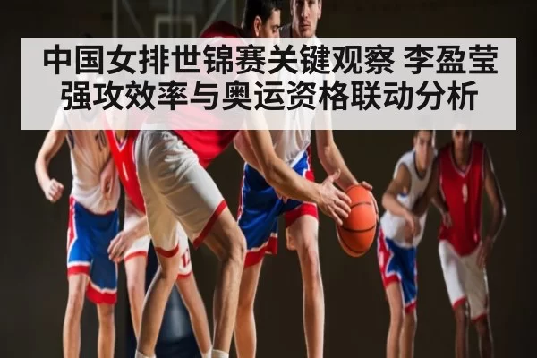 中国女排世锦赛关键观察 李盈莹强攻效率与奥运资格联动分析